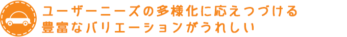 ユーザーニーズの多様化に応えつづける豊富なバリエーションがうれしい