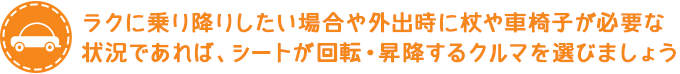 足腰が少し弱ってきた方や外出時に杖や車椅子を必要としている方はシートが回転・昇降する車を選びましょう