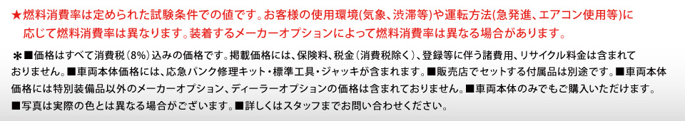 ★燃料消費率は定められた試験条件での値です。お客様の使用環境(気象、渋滞等)や運転方法(急発進、エアコン使用等)に応じて燃料消費率は異なります。装着するメーカーオプションによって燃料消費率は異なる場合があります。※■価格はすべて消費税（8%）込みの価格です。掲載価格には、保険料、税金（消費税除く）、登録等に伴う諸費用、リサイクル料金は含まれておりません。■車両本体価格には、応急パンク修理キット・標準工具・ジャッキが含まれます。■販売店でセットする付属品は別途です。■車両本体価格には特別装備品以外のメーカーオプション、ディーラーオプションの価格は含まれておりません。■車両本体のみでもご購入いただけます。■写真は実際の色とは異なる場合がございます。■詳しくはスタッフまでお問い合わせください。