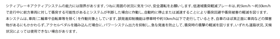 シティブレーキアクティブシステムの能力には限界があります。つねに周囲の状況に気をつけ、安全運転をお願いします。低速域衝突軽減ブレーキは、約5km/h～約30km/hで走行中に前方車両に対して衝突する可能性があるとシステムが判断した場合に作動し、自動的に停止または減速することにより衝突回避や衝突被害の軽減を図ります。本システムは、車両（二輪車や自転車等を除く）を作動対象としています。誤発進抑制機能は停車時や約10km/h以下で走行しているとき、自車のほぼ真正面に車両などの障害物があるにもかかわらず、アクセルペダルを踏み込んだ場合に、パワーシステム出力を抑制し、急な発進を防止して、衝突時の衝撃の軽減を図ります。いずれも道路状況、天候状況によっては使用できない場合があります。