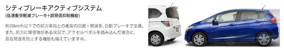 シティブレーキアクティブシステム(低速衝突軽減ブレーキ+誤発信抑制機能)。約30km/h以下での前方車両との衝突の回避・軽減を、自動ブレーキで支援。また、前方に障害物がある状況で、アクセルペダルを踏み込んだ場合に、急な発進を防止する機能も備えています※。
