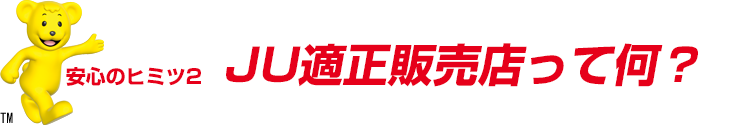 安心のヒミツ2 JU適正販売店って何？