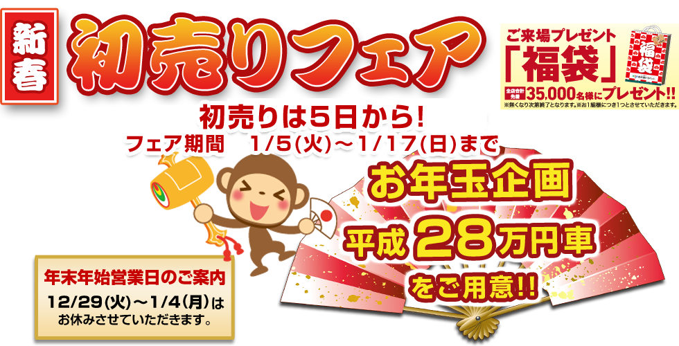 新春初売りフェア お年玉企画 平成28万円カーをご用意 ご来場プレゼント「福袋」全店合計35,000名様にプレゼント！ 年末年始営業日のご案内
12/29(火)～1/4(月)はお休みさせていただきます。