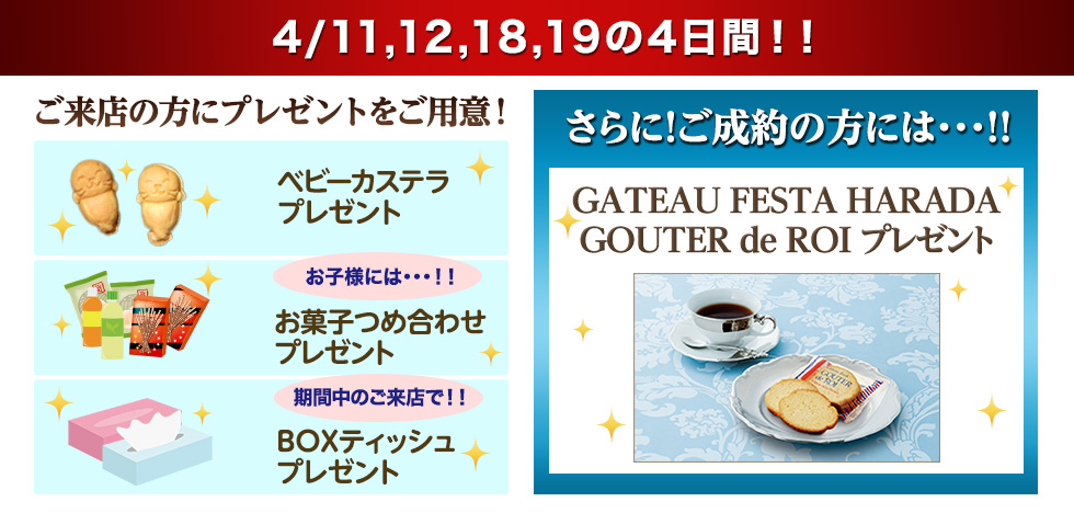 4/11,12,18,19の4日間!! ご来店の方にプレゼントをご用意！ベビーカステラプレゼント　お子様には・・・！！お菓子つめ合わせプレゼント　期間中のご来店で！！BOXティッシュプレゼント　さらに！ご成約の方には・・・！！GATEAU FESTA HARADA GOUTER de ROI プレゼント