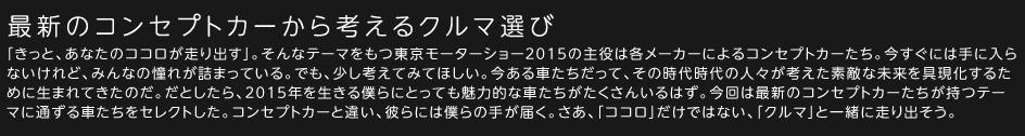 ―最新のコンセプトカーから考えるクルマ選び―「きっと、あなたのココロが走り出す」。そんなテーマをもつ東京モーターショー2015の主役は各メーカーによるコンセプトカーたち。今すぐには手に入らないけれど、みんなの憧れが詰まっている。でも、少し考えてみてほしい。今ある車たちだって、その時代時代の人々が考えた素敵な未来を具現化するために生まれてきたのだ。だとしたら、2015年を生きる僕らにとっても魅力的な車たちがたくさんいるはず。今回は最新のコンセプトカーたちが持つテーマに通ずる車たちをセレクトした。コンセプトカーと違い、彼らには僕らの手が届く。さあ、「ココロ」だけではない、「クルマ」と一緒に走り出そう。