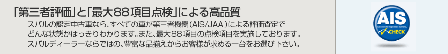 「第三者評価」と「最大88項目点検」による高品質。スバルの認定中古車なら、すべての車が第三者機関（AIS/JAAI）による評価査定でどんな状態かはっきりわかります。また、最大88項目の点検項目を実施しております。スバルディーラーならではの、豊富な品揃えからお客様が求める一台をお選び下さい。