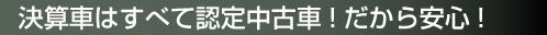 決算車はすべて認定中古車!だから安心!
