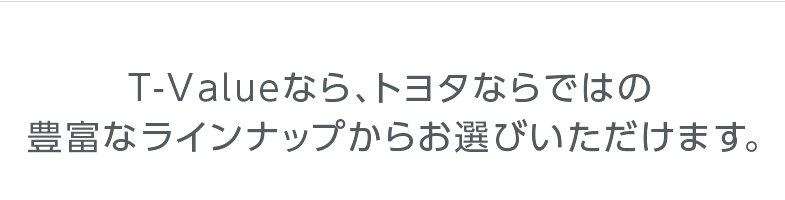 T-Valueなら、トヨタならではの豊富なラインナップからお選びいただけます。